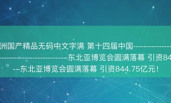 亚洲国产精品无码中文字满 第十四届中国­­­­­­­­­­­­­­­­­­­­­­­­­­­­­­­­­­­­­­­­­­­­­­­­­­­­­­­­-东北亚博览会圆满落幕 引资844.75亿元！