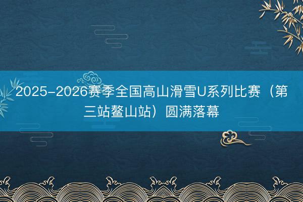 2025-2026赛季全国高山滑雪U系列比赛（第三站鳌山站）圆满落幕