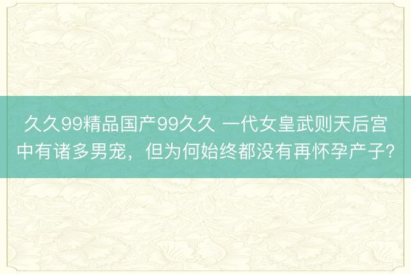 久久99精品国产99久久 一代女皇武则天后宫中有诸多男宠，但为何始终都没有再怀孕产子？