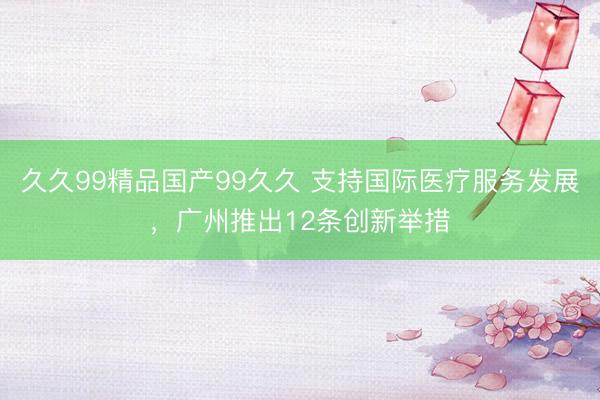 久久99精品国产99久久 支持国际医疗服务发展，广州推出12条创新举措