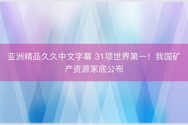 亚洲精品久久中文字幕 31项世界第一！我国矿产资源家底公布