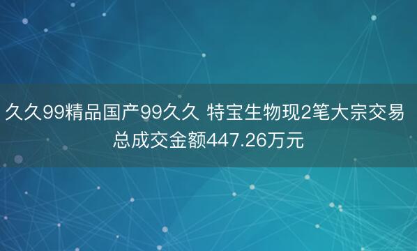 久久99精品国产99久久 特宝生物现2笔大宗交易 总成交金额447.26万元