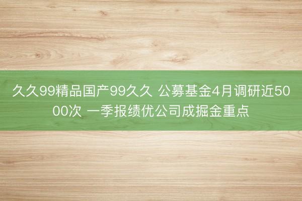 久久99精品国产99久久 公募基金4月调研近5000次 一季报绩优公司成掘金重点