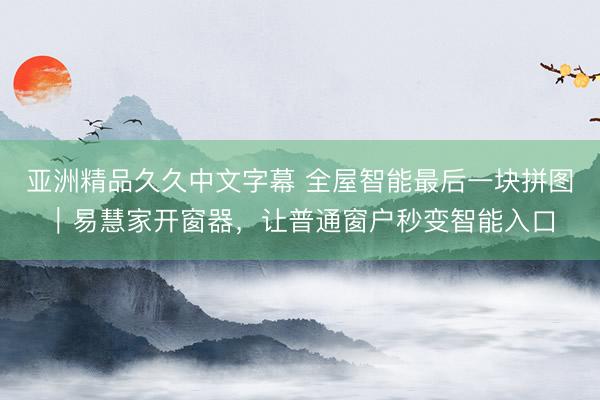 亚洲精品久久中文字幕 全屋智能最后一块拼图｜易慧家开窗器，让普通窗户秒变智能入口