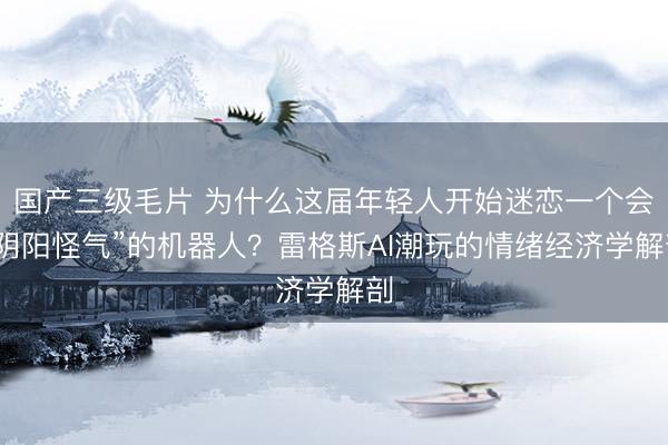 国产三级毛片 为什么这届年轻人开始迷恋一个会“阴阳怪气”的机器人？雷格斯AI潮玩的情绪经济学解剖