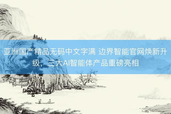 亚洲国产精品无码中文字满 边界智能官网焕新升级，三大AI智能体产品重磅亮相