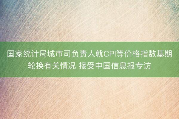 国家统计局城市司负责人就CPI等价格指数基期轮换有关情况 接受中国信息报专访