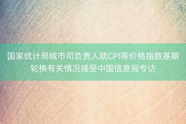 国家统计局城市司负责人就CPI等价格指数基期轮换有关情况接受中国信息报专访