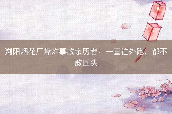 浏阳烟花厂爆炸事故亲历者：一直往外跑，都不敢回头
