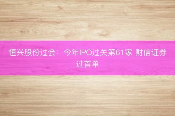 恒兴股份过会：今年IPO过关第61家 财信证券过首单