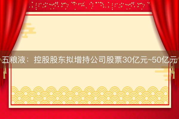 五粮液：控股股东拟增持公司股票30亿元~50亿元
