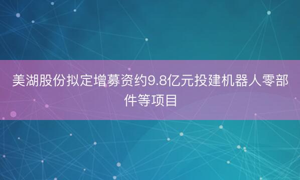 美湖股份拟定增募资约9.8亿元投建机器人零部件等项目