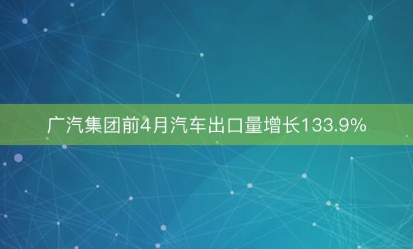广汽集团前4月汽车出口量增长133.9%