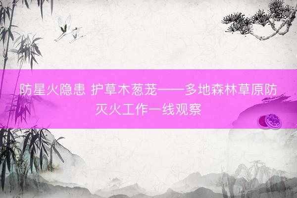 防星火隐患 护草木葱茏——多地森林草原防灭火工作一线观察