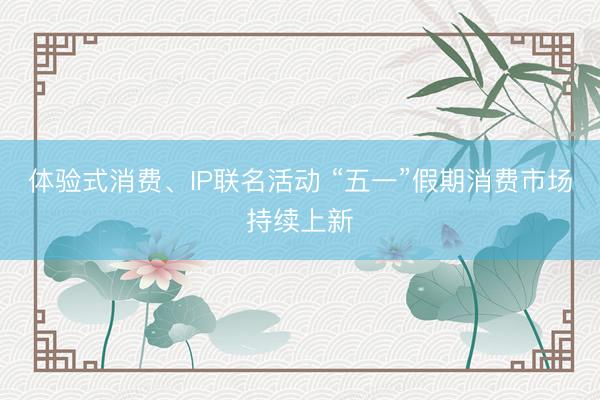 体验式消费、IP联名活动 “五一”假期消费市场持续上新