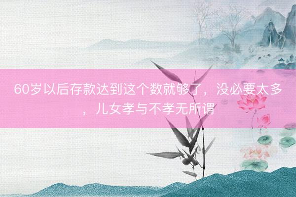 60岁以后存款达到这个数就够了，没必要太多，儿女孝与不孝无所谓