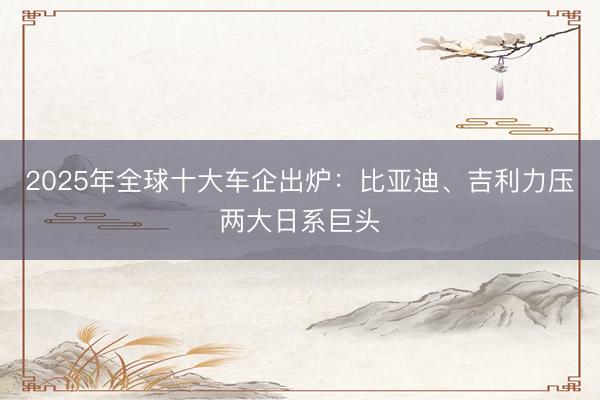 2025年全球十大车企出炉：比亚迪、吉利力压两大日系巨头