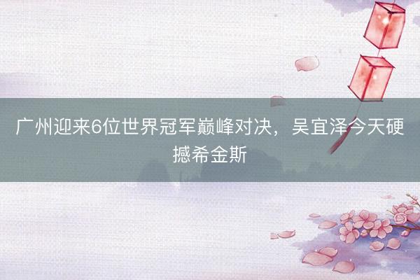 广州迎来6位世界冠军巅峰对决，吴宜泽今天硬撼希金斯