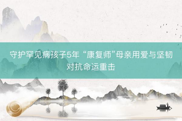 守护罕见病孩子5年 “康复师”母亲用爱与坚韧对抗命运重击