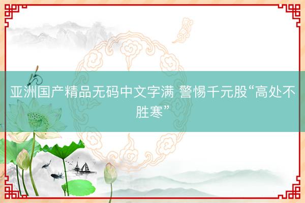 亚洲国产精品无码中文字满 警惕千元股“高处不胜寒”
