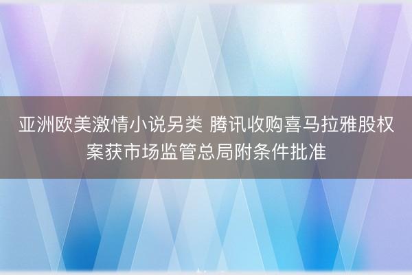 亚洲欧美激情小说另类 腾讯收购喜马拉雅股权案获市场监管总局附条件批准