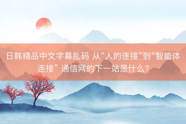 日韩精品中文字幕乱码 从“人的连接”到“智能体连接” 通信网的下一站是什么？