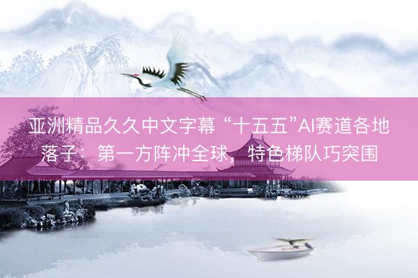 亚洲精品久久中文字幕 “十五五”AI赛道各地落子：第一方阵冲全球，特色梯队巧突围