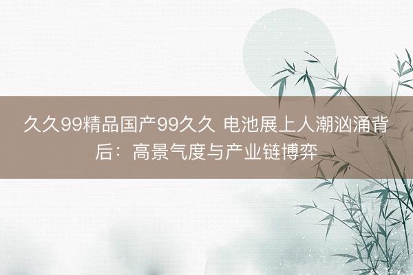 久久99精品国产99久久 电池展上人潮汹涌背后：高景气度与产业链博弈