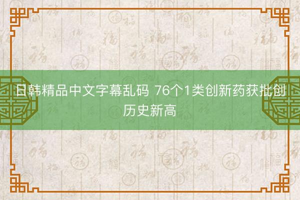 日韩精品中文字幕乱码 76个1类创新药获批创历史新高