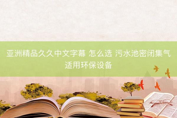 亚洲精品久久中文字幕 怎么选 污水池密闭集气适用环保设备