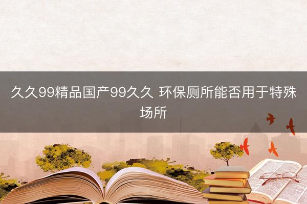久久99精品国产99久久 环保厕所能否用于特殊场所