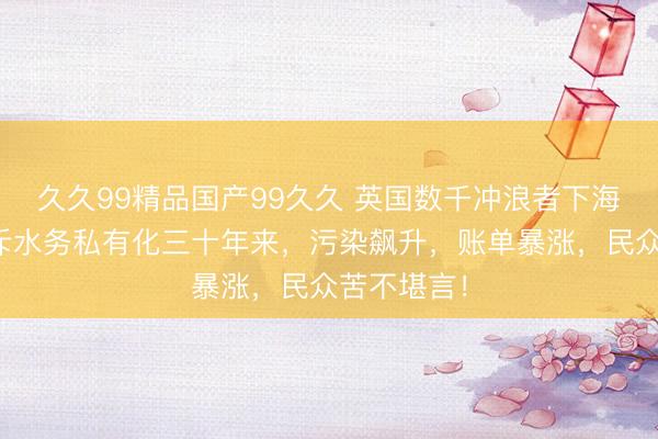 久久99精品国产99久久 英国数千冲浪者下海抗议！怒斥水务私有化三十年来，污染飙升，账单暴涨，民众苦不堪言！