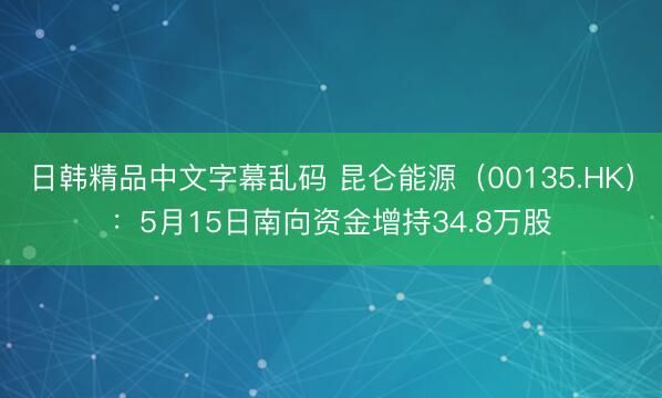日韩精品中文字幕乱码 昆仑能源（00135.HK）：5月15日南向资金增持34.8万股