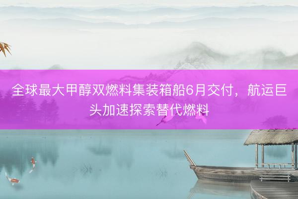全球最大甲醇双燃料集装箱船6月交付，航运巨头加速探索替代燃料