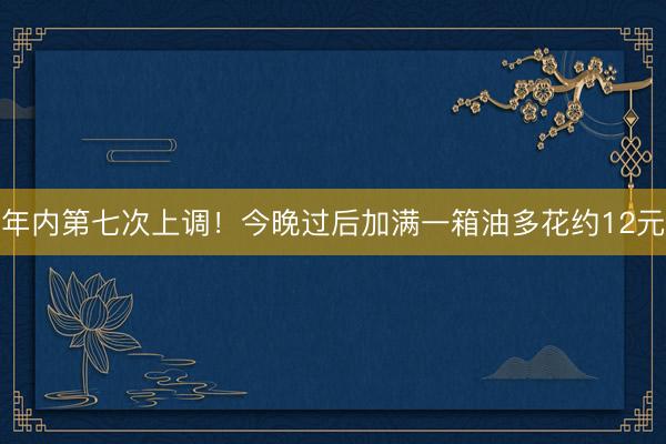 年内第七次上调！今晚过后加满一箱油多花约12元