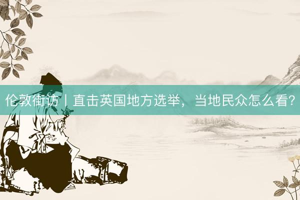 伦敦街访丨直击英国地方选举，当地民众怎么看？