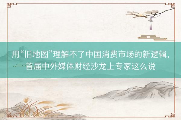 用“旧地图”理解不了中国消费市场的新逻辑，首届中外媒体财经沙龙上专家这么说
