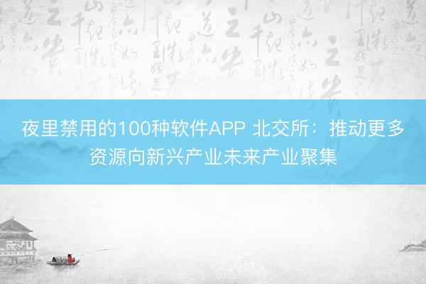 夜里禁用的100种软件APP 北交所：推动更多资源向新兴产业未来产业聚集