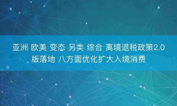 亚洲 欧美 变态 另类 综合 离境退税政策2.0版落地 八方面优化扩大入境消费