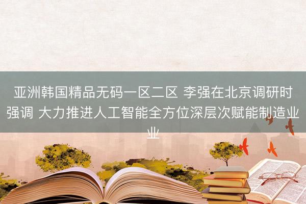 亚洲韩国精品无码一区二区 李强在北京调研时强调 大力推进人工智能全方位深层次赋能制造业