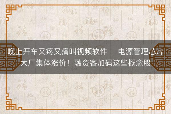 晚上开车又疼又痛叫视频软件 ​电源管理芯片大厂集体涨价！融资客加码这些概念股
