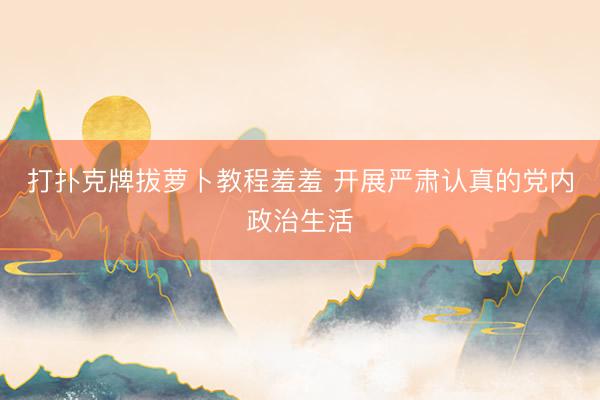 打扑克牌拔萝卜教程羞羞 开展严肃认真的党内政治生活