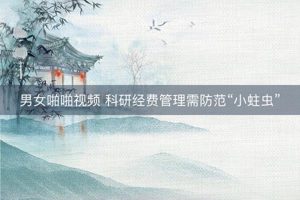 男女啪啪视频 科研经费管理需防范“小蛀虫”