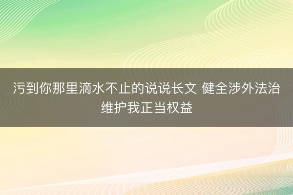 污到你那里滴水不止的说说长文 健全涉外法治维护我正当权益
