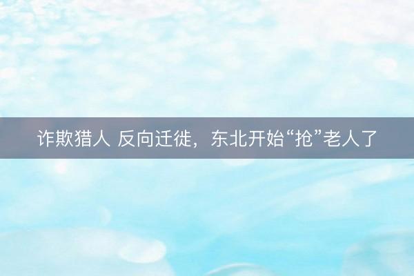 诈欺猎人 反向迁徙,东北开始“抢”老人了