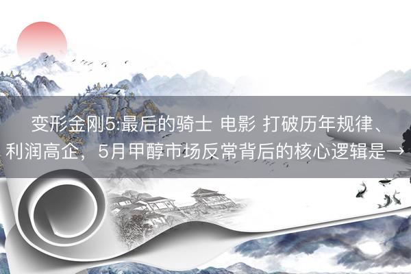 变形金刚5:最后的骑士 电影 打破历年规律、利润高企，5月甲醇市场反常背后的核心逻辑是→
