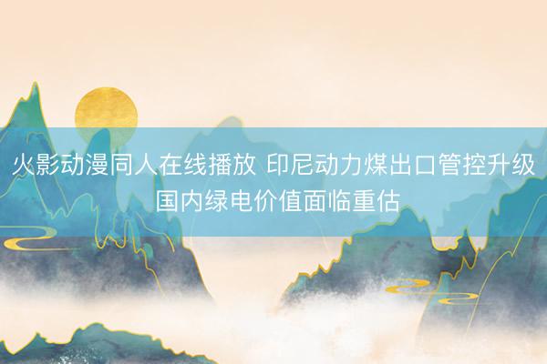火影动漫同人在线播放 印尼动力煤出口管控升级 国内绿电价值面临重估