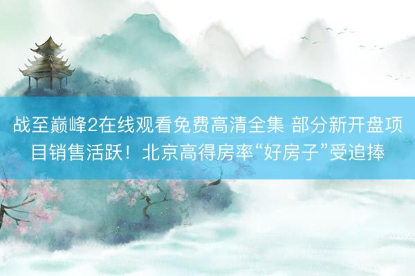 战至巅峰2在线观看免费高清全集 部分新开盘项目销售活跃！北京高得房率“好房子”受追捧