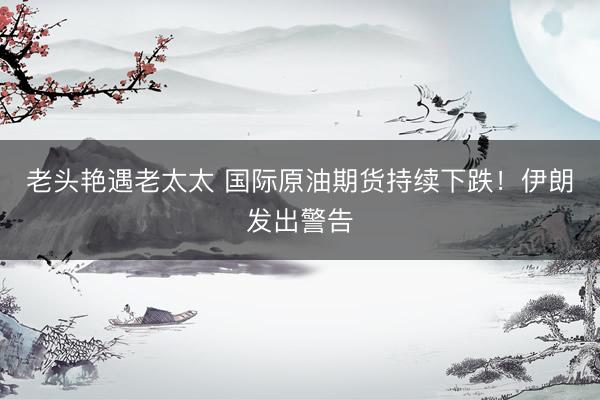老头艳遇老太太 国际原油期货持续下跌！伊朗发出警告