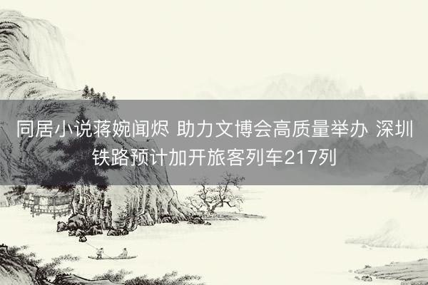 同居小说蒋婉闻烬 助力文博会高质量举办 深圳铁路预计加开旅客列车217列